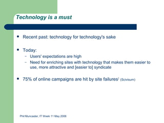 Technology is a must


   Recent past: technology for technology's sake

   Today:
     –   Users' expectations are high
     –   Need for enriching sites with technology that makes them easier to
         use, more attractive and [easier to] syndicate

   75% of online campaigns are hit by site failures2 (Scivisum)




 Phil Muncaster, IT Week 11 May 2006
 