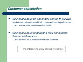 Customer expectation

   Businesses must be consumer-centric to survive
    Marketers must understand their consumers’ media preferences…
    …and make media selection on this basis


   Businesses must understand their consumers’
    channel preferences…
    …and be open for business within these channels



              The internet is a key consumer channel
 