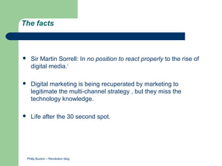 The facts



   Sir Martin Sorrell: In no position to react properly to the rise of
    digital media.1

   Digital marketing is being recuperated by marketing to
    legitimate the multi-channel strategy , but they miss the
    technology knowledge.

   Life after the 30 second spot.




 Philip Buxton – Revolution blog
 