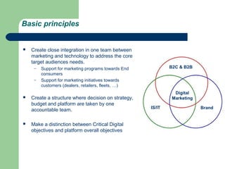 Basic principles


   Create close integration in one team between
    marketing and technology to address the core
    target audiences needs.
     –   Support for marketing programs towards End           B2C & B2B
         consumers
     –   Support for marketing initiatives towards
         customers (dealers, retailers, fleets, …)
                                                                Digital
   Create a structure where decision on strategy,             Marketing
    budget and platform are taken by one
                                                      IS/IT                Brand
    accountable team.

   Make a distinction between Critical Digital
    objectives and platform overall objectives
 