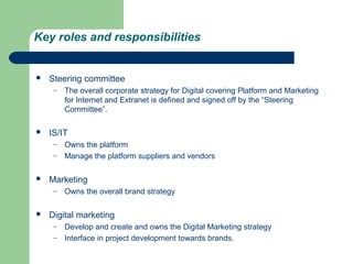 Key roles and responsibilities


   Steering committee
     –   The overall corporate strategy for Digital covering Platform and Marketing
         for Internet and Extranet is defined and signed off by the “Steering
         Committee”.

   IS/IT
     –   Owns the platform
     –   Manage the platform suppliers and vendors

   Marketing
     –   Owns the overall brand strategy

   Digital marketing
     –   Develop and create and owns the Digital Marketing strategy
     –   Interface in project development towards brands.
 