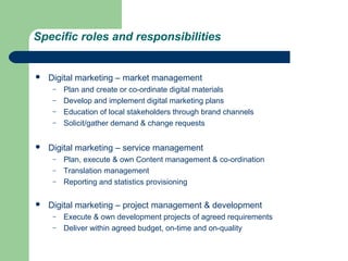Specific roles and responsibilities


   Digital marketing – market management
     –   Plan and create or co-ordinate digital materials
     –   Develop and implement digital marketing plans
     –   Education of local stakeholders through brand channels
     –   Solicit/gather demand & change requests


   Digital marketing – service management
     –   Plan, execute & own Content management & co-ordination
     –   Translation management
     –   Reporting and statistics provisioning

   Digital marketing – project management & development
     –   Execute & own development projects of agreed requirements
     –   Deliver within agreed budget, on-time and on-quality
 