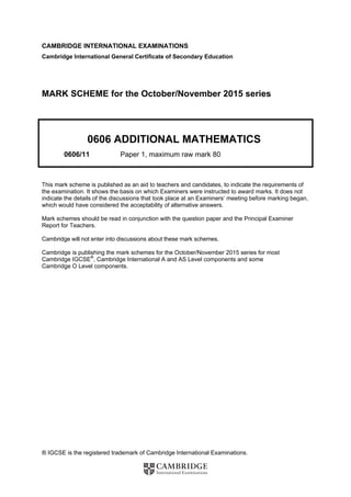 ® IGCSE is the registered trademark of Cambridge International Examinations.
CAMBRIDGE INTERNATIONAL EXAMINATIONS
Cambridge International General Certificate of Secondary Education
MARK SCHEME for the October/November 2015 series
0606 ADDITIONAL MATHEMATICS
0606/11 Paper 1, maximum raw mark 80
This mark scheme is published as an aid to teachers and candidates, to indicate the requirements of
the examination. It shows the basis on which Examiners were instructed to award marks. It does not
indicate the details of the discussions that took place at an Examiners’ meeting before marking began,
which would have considered the acceptability of alternative answers.
Mark schemes should be read in conjunction with the question paper and the Principal Examiner
Report for Teachers.
Cambridge will not enter into discussions about these mark schemes.
Cambridge is publishing the mark schemes for the October/November 2015 series for most
Cambridge IGCSE®
, Cambridge International A and AS Level components and some
Cambridge O Level components.
 