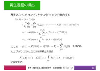 再⽣過程の導出
10
確率 pk(t) に sk をかけて k=0 から ∞ までの和を取ると
ここで を⽤いた。
したがって X(t) は次の⾮線形積分⽅程式
の解である。
参考：確率過程と数理⽣態学 藤曲哲郎著 P. 153-162
 