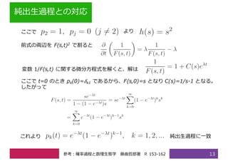純出⽣過程との対応
13
ここで より
前式の両辺を F(s,t)2 で割ると
変数 1/F(s,t) に関する微分⽅程式を解くと、解は
ここで t=0 のとき pk(0)= 𝛿k1 であるから、F(s,0)=s となり C(s)=1/s-1 となる。
したがって
これより 純出⽣過程に⼀致
参考：確率過程と数理⽣態学 藤曲哲郎著 P. 153-162
 