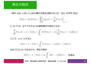 再⽣⽅程式
14
⼀般の G(t) に対して上記の積分⽅程式は解けないが、X(t) の平均 M(t):
については、以下で⽰すような線型積分⽅程式となる。
ここで、s=1 とすると
なお hʼ(1)=m であるから、再⽣⽅程式
を得る。
参考：確率過程と数理⽣態学 藤曲哲郎著 P. 153-162
 