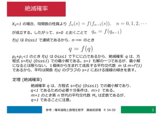 絶滅確率
3参考：確率過程と数理⽣態学 藤曲哲郎著 P. 54-59
X0=1 の場合、⺟関数の性質より
が成⽴する。したがって、s=0 とおくことで
f(s) は 0≤s≤1 で連続であるから、n→∞ のとき
p0+p1<1 のとき f(s) は 0≤s≤1 で下にに凸であるから、絶滅確率 q は、⽅
程式 s=f(s) (0≤s≤1) での最⼩解である。s=1 も解の⼀つであるが、最⼩解
になるとは限らない。１個体から⽣まれて成⻑する平均交代数 m は m=fʼ(1)
であるから、平均は関数 f(s) のグラフの s=1 における接線の傾きを表す。
定理 (絶滅確率)
絶滅確率 q は、⽅程式 s=f(s) (0≤s≤1) での最⼩解であり、
q<1 であるための必要⼗分条件は、m>1 である。
m=1 のとき第 n 世代の平均交代数 Mn は定数であるが、
q=1 であることに注意。
 
