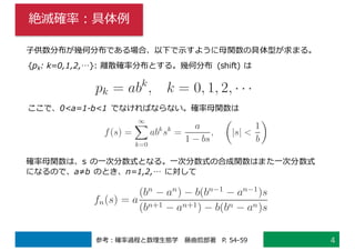 絶滅確率：具体例
4参考：確率過程と数理⽣態学 藤曲哲郎著 P. 54-59
⼦供数分布が幾何分布である場合、以下で⽰すように⺟関数の具体型が求まる。
{pk: k=0,1,2,…}: 離散確率分布とする。幾何分布 (shift) は
ここで、0<a=1-b<1 でなければならない。確率⺟関数は
確率⺟関数は、s の⼀次分数式となる。⼀次分数式の合成関数はまた⼀次分数式
になるので、a≠b のとき、n=1,2,… に対して
 