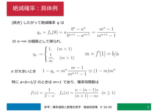 絶滅確率：具体例
5参考：確率過程と数理⽣態学 藤曲哲郎著 P. 54-59
(続き) したがって絶滅確率 q は
の n→∞ の極限として得られ、
特に a=b=1/2 のときは m=1 であり、確率⺟関数は
n が⼤きいとき
 