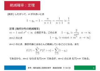 絶滅確率：定理
6参考：確率過程と数理⽣態学 藤曲哲郎著 P. 54-59
定理 (幾何分布の絶滅確率)
m<1 のとき
(続き) したがって、n が⼤きいとき
と仮定する。このとき
m<1 のとき、数世代後にはほとんど絶滅していることになる。また
であるから、m<1 ならば E(T)<∞ であるが、m=1 のとき E(T)=∞ である。
 