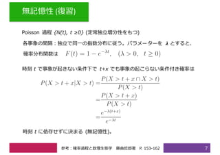 無記憶性 (復習)
7
Poisson 過程 {N(t), t ≥0} (定常独⽴増分性をもつ)
時刻 t に依存せずに決まる (無記憶性)。
各事象の間隔：独⽴で同⼀の指数分布に従う。パラメーターを 𝝀 とすると、
確率分布関数は
時刻 t で事象が起きない条件下で t+x でも事象の起こらない条件付き確率は
参考：確率過程と数理⽣態学 藤曲哲郎著 P. 153-162
 