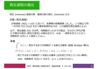 再⽣過程の導出
8
再⽣ (renewal) 過程の例：電球の取り替え (renewal) など
定義 (再⽣過程)
計数過程 {N(t), t ≥0} において、各事象の到着間隔 {X1,X2,…} は独⽴で同
⼀の分布 F(t) (t≥0) をもつ確率変数列ならば、この過程を再⽣過程とよぶ。
以下、再⽣過程 X(t) の分布、⺟関数がしたがう⽅程式、ならびに平均が満
たす積分⽅程式 (再⽣⽅程式) の導出を⾏う。なお、⼀般性を失うことなく、
初期条件 X(0)=1 と仮定してよい。
: 再⽣するまでの時間が t を超える確率 (復習 Stieltjes 積分)
準備
: 死亡するまでの時間が t を超える確率 (出⽣死亡が⽣じていない確率)
なお、初期条件 X(0)=1 なので、k=1 しかありえない。
参考：確率過程と数理⽣態学 藤曲哲郎著 P. 153-162
 