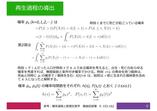 再⽣過程の導出
9
時刻 𝜏 で i ⼈だった⼈⼝が時刻 t で k ⼈である確率を考えると、出⽣・死亡のあらゆる
確率を考慮すれば、無限級数と条件付き確率でかける。時刻 𝜏=L の寿命を持つ個体は、
死ぬと同時に pi の確率で i 個体を⽣む: X(t)=k は、結局は 𝜏 前に⽣まれた個体数を含め
て k ⼈になったと解釈する。
時刻 t までに死亡が起こっている確率
第2項は
確率 pk, pk(t) の確率⺟関数をそれぞれ h(s), F(s,t) とおく (-1≤s≤1)
white確率 pk (k=0,1,2,…) は
参考：確率過程と数理⽣態学 藤曲哲郎著 P. 153-162
 