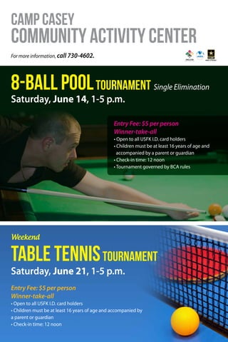 For more information, call 730-4602.
8-Ball PoolTournament Single Elimination
Table TennisTournament
Camp Casey
CommunityActivityCenter
Saturday, June 14, 1-5 p.m.
Saturday, June 21, 1-5 p.m.
Weekend
Entry Fee: $5 per person
Winner-take-all
• Open to all USFK I.D. card holders
• Children must be at least 16 years of age and
accompanied by a parent or guardian
• Check-in time: 12 noon
• Tournament governed by BCA rules
Entry Fee: $5 per person
Winner-take-all
• Open to all USFK I.D. card holders
• Children must be at least 16 years of age and accompanied by
a parent or guardian
• Check-in time: 12 noon
 