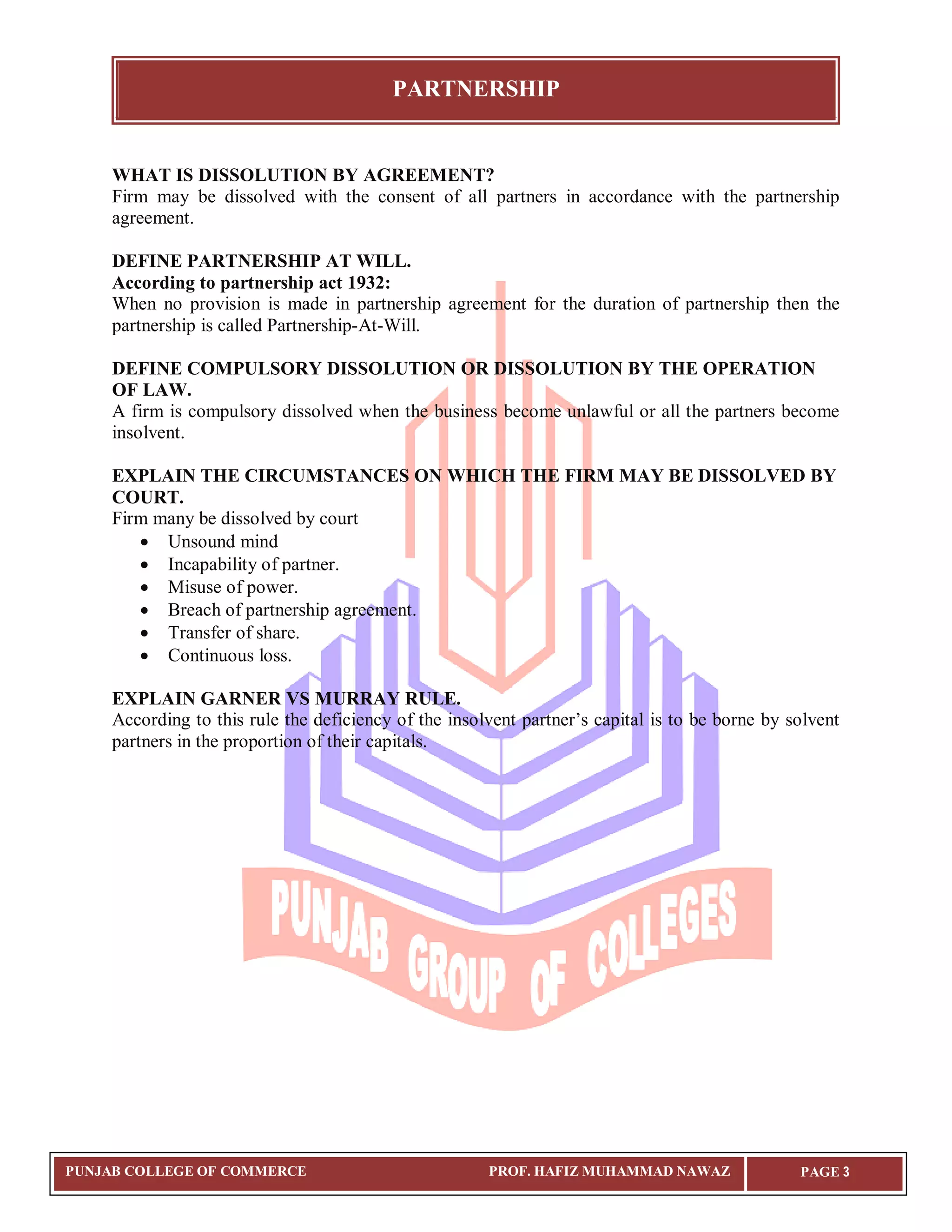PARTNERSHIP


     WHAT IS DISSOLUTION BY AGREEMENT?
     Firm may be dissolved with the consent of all partners in accordance with the partnership
     agreement.

     DEFINE PARTNERSHIP AT WILL.
     According to partnership act 1932:
     When no provision is made in partnership agreement for the duration of partnership then the
     partnership is called Partnership-At-Will.

     DEFINE COMPULSORY DISSOLUTION OR DISSOLUTION BY THE OPERATION
     OF LAW.
     A firm is compulsory dissolved when the business become unlawful or all the partners become
     insolvent.

     EXPLAIN THE CIRCUMSTANCES ON WHICH THE FIRM MAY BE DISSOLVED BY
     COURT.
     Firm many be dissolved by court
         Unsound mind
         Incapability of partner.
         Misuse of power.
         Breach of partnership agreement.
         Transfer of share.
         Continuous loss.

     EXPLAIN GARNER VS MURRAY RULE.
     According to this rule the deficiency of the insolvent partner’s capital is to be borne by solvent
     partners in the proportion of their capitals.




PUNJAB COLLEGE OF COMMERCE                             PROF. HAFIZ MUHAMMAD NAWAZ                PAGE 3
 