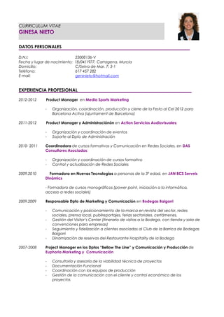 CURRICULUM VITAE
GINESA NIETO

DATOS PERSONALES

D.N.I:                         23008136-V
Fecha y lugar de nacimiento:   18/04/1977, Cartagena, Murcia
Domicilio:                     C/Selva de Mar, 7; 3-1
Teléfono:                      617 457 282
E-mail:                        geninieto@hotmail.com


EXPERIENCIA PROFESIONAL

2012-2012     Product Manager en Media Sports Marketing

             -   Organización, coordinación, producción y cierre de la Festa al Cel 2012 para
                 Barcelona Activa (ajuntament de Barcelona)

2011-2012     Product Manager y Administraciónón en Action Servicios Audiovisuales:

             -   Organización y coordinación de eventos
             -   Soporte al Dpto de Administración

2010- 2011   Coordinadora de cursos formativos y Comunicación en Redes Sociales, en DAS
             Consultores Asociados:

             -   Organización y coordinación de cursos formativo
             -   Control y actualización de Redes Sociales

2009.2010      Formadora en Nuevas Tecnologías a personas de la 3ª edad, en JAN BCS Serveis
             Dinámics

             - Formadora de cursos monográficos (power point, iniciación a la informática,
             acceso a redes sociales)

2009.2009    Responsable Dpto de Marketing y Comunicación en Bodegas Baigorri

             -   Comunicación y posicionamiento de la marca en revista del sector, redes
                 sociales, prensa local, publireportajes, ferias sectoriales, certámenes.
             -   Gestión del Visitor’s Center (itinerario de visitas a la Bodega, con tienda y sala de
                 convenciones para empresas)
             -   Seguimiento y fidelización a clientes asociados al Club de la Barrica de Bodegas
                 Baigorri
             -   Dinamización de reservas del Restaurante Hospitality de la Bodega

2007-2008    Project Manager en los Dptos “Bellow The Line” y Comunicación y Producción de
             Euphoria Marketing y Comunicación

             -   Consultoría y asesoría de la viabilidad técnica de proyectos
             -   Documentación Funcional
             -   Coordinación con los equipos de producción
             -   Gestión de la comunicación con el cliente y control económico de los
                 proyectos
 