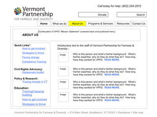 Donate Search Call today for help: (802) 254-2972 Vermont Partnership for Fairness & Diversity    214 Main Street, Brattleboro, VT 05301    Disclaimer    Site map WHAT WE DO…  “…in our communities by eliminating prejudice and discrimination of all kinds.”  [Continuation of VPFD “Mission Statement”] Quick Links* How to get involved Strategies to thrive Facing change Compliance Training Civil Rights Advocacy: Harassment toolkit Policy & Research: “ Facing change in VT” Education: Training/Capacity building How to get involved Strategies to thrive Fairness in an increasingly diverse Vermont is only possible when we work to ensure it on every level: On the personal level, we help individuals learn about and advocate for their rights. On the community level, we work with local and state government to craft policies that fairly include all Vermonters. And via education, we share insights with teachers and students across Vermont to help us all learn how to thrive together. Civil Rights Advocacy  –  We offer free and confidential access to information on civil rights and the tools to use and understand them. Request our Harassment and Discrimination Complainant Toolkit.  READ MORE - link . Policy & Research  – WE assist government, social service and civic leadership understand the challenges related to and seize the inherent opportunities present in the current demographic shift to a more multiracial, multiethnic and multilingual Vermont.  READ MORE - link . Education  – We create educational programs and learning environments to acquire strategies and skills that are increasingly necessary in our interdependent world.  Our core program delivers multicultural education programs, and offers post-secondary school scholarship aid research.  READ MORE – link . Home Programs & Services Resources Contact Us About Us What we do 