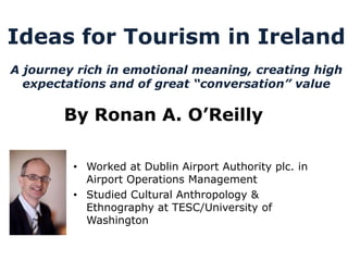 Ideas for Tourism in Ireland
A journey rich in emotional meaning, creating high
  expectations and of great “conversation” value

        By Ronan A. O’Reilly

         • Worked at Dublin Airport Authority plc. in
           Airport Operations Management
         • Studied Cultural Anthropology &
           Ethnography at TESC/University of
           Washington
 