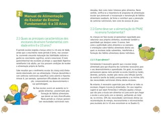 2

	 Manual de Alimentação
do Escolar do Ensino
Fundamental: 6 a 10 Anos

elevadas, bem como maior interesse pelos alimentos. Neste
sentido, verifica-se a importância de programas de alimentação
escolar que promovam a incorporação e manutenção de hábitos
alimentares saudáveis, de forma a contribuir para a prevenção
de carências nutricionais, bem como do excesso de peso.

2.2 Como deve ser a alimentação do PNAE
no ensino fundamental?
2.1 Quais as principais características dos
escolares do ensino fundamental com
idade entre 6 e 10 anos?
O período escolar engloba crianças entre 6 a 10 anos de idade,
sendo que o crescimento neste período é lento, mas constante, ocorrendo crescente maturação das habilidades motoras e
ganho no crescimento cognitivo, social e emocional. O trato
gastrointestinal dos escolares já atingiu a capacidade digestiva
semelhante à do adulto, por isso possuem condições de receber
a alimentação própria da família.
Cabe ressaltar que o rendimento escolar da criança está diretamente relacionado com sua alimentação. Crianças desnutridas e
com carências nutricionais específicas como anemia e hipovitaminose A, por exemplo, apresentam dificuldades de concentração, comprometendo seu desenvolvimento e
sua aprendizagem.
Na fase escolar ocorre um aumento na ingestão alimentar, caracterizado pela
formação de hábitos alimentares
que devem ser mais diversificados.
Neste período as crianças apresentam necessidades nutricionais mais

22

As crianças em fase escolar já apresentam capacidade para
selecionar seus próprios alimentos, escolhendo também a
quantidade que desejam comer. O acesso, bem
como a publicidade sobre alimentos e os exemplos
e orientações sobre hábitos alimentares diários aos
quais os escolares estão submetidos, interferindo a
formação dos hábitos alimentares destes indivíduos.

2.2.1 O que oferecer?
Inicialmente é necessário garantir que o escolar esteja
alimentado para que disponha dos nutrientes necessários para
o seu desenvolvimento e aprendizado. Em geral, os escolares
permanecem apenas meio período na escola (manhã ou tarde),
devendo, portanto, receber pelo menos uma refeição (lanche
da manhã e lanche da tarde) correspondente a no mínimo 20%
das necessidades nutricionais diárias destes escolares.
No entanto, é necessário supervisão para verificar se todos os
escolares chegam à escola já alimentados. Em caso negativo,
sugere-se que sejam fornecidas 2 refeições aquelas crianças
que vão para a escola sem alimentar-se (uma assim que chegar
a escola e outra junto com os demais), perfazendo um total
de, no mínimo, 30% das necessidades nutricionais diárias (as
recomendações de energia, macronutrientes e micronutrientes
para escolares de 6 a 10 anos encontram-se no Quadro 2).

23

 