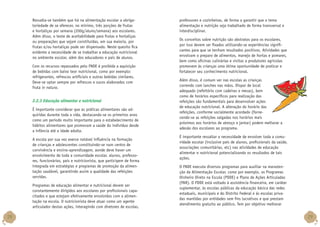 Ressalta-se também que há na alimentação escolar a obrigatoriedade de se oferecer, no mínimo, três porções de frutas
e hortaliças por semana (200g/aluno/semana) aos escolares.
Além disso, o teste de aceitabilidade para frutas e hortaliças
ou preparações que sejam constituídas, em sua maioria, por
frutas e/ou hortaliças pode ser dispensado. Neste quesito fica
evidente a necessidade de se trabalhar a educação nutricional
no ambiente escolar, além dos educadores e pais de alunos.
Com os recursos repassados pelo FNDE é proibida a aquisição
de bebidas com baixo teor nutricional, como por exemplo:
refrigerantes, refrescos artificiais e outras bebidas similares.
Deve-se optar sempre por refrescos e sucos elaborados com
fruta in natura.

2.2.3 Educação alimentar e nutricional
É importante considerar que as práticas alimentares são adquiridas durante toda a vida, destacando-se os primeiros anos
como um período muito importante para o estabelecimento de
hábitos alimentares que promovam a saúde do indivíduo desde
a infância até a idade adulta.
A escola por sua vez exerce notável influência na formação
de crianças e adolescentes constituindo-se num centro de
convivência e ensino-aprendizagem, aonde deve haver um
envolvimento de toda a comunidade escolar, alunos, professores, funcionários, pais e nutricionista, que participem de forma
integrada em estratégias e programas de promoção da alimentação saudável, garantindo assim a qualidade das refeições
servidas.
Programas de educação alimentar e nutricional devem ser
constantemente dirigidos aos escolares por profissionais capacitados e que estejam efetivamente envolvidos com a alimentação na escola. O nutricionista deve atuar como um agente
articulador destas ações, interagindo com diretores de escolas,

28

professores e cozinheiras, de forma a garantir que o tema
alimentação e nutrição seja trabalhado de forma transversal e
interdisciplinar.
Os conceitos sobre nutrição são abstratos para os escolares,
por isso devem ser fixados utilizando-se experiências significantes para que se tenham resultados positivos. Atividades que
envolvam o preparo de alimentos, manejo de hortas e pomares,
bem como oficinas culinárias e visitas a produtores agrícolas
promovem às crianças uma ótima oportunidade de praticar e
fortalecer seu conhecimento nutricional.
Além disso, é comum ver nas escolas as crianças
correndo com lanches nas mãos. Dispor de local
adequado (refeitório com cadeiras e mesas), bem
como de horários específicos para realização das
refeições são fundamentais para desenvolver ações
de educação nutricional. A alteração do horário das
refeições, conforme socialmente acordado (fornecendo-se as refeições salgadas nos horários mais
próximos aos horários de almoço e jantar) podem melhorar a
adesão dos escolares ao programa.
É importante ressaltar a necessidade de envolver toda a comunidade escolar (inclusive pais de alunos, profissionais da saúde,
associações comunitárias, etc) nas atividades de educação
alimentar e nutricional potencializando os resultados de tais
ações.
O FNDE executa diversos programas para auxiliar na manutenção da Alimentação Escolar, como por exemplo, os Programas
Dinheiro Direto na Escola (PDDE) e Plano de Ações Articuladas
(PAR). O PDDE está voltado à assistência financeira, em caráter
suplementar, às escolas públicas da educação básica das redes
estaduais, municipais e do Distrito Federal e às escolas privadas mantidas por entidades sem fins lucrativos e que prestam
atendimento gratuito ao público. Tem por objetivo melhorar

29

 