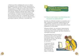 a infraestrutura física e pedagógica das escolas e o reforço
da autogestão escolar nos planos financeiro, administrativo e
didático, contribuindo para elevar os índices de desempenho da
educação básica. Já o PAR está vinculado ao Plano de Desenvolvimento da Educação (PDE), que visa à melhoria da qualidade da educação, sobretudo da educação básica pública. O PAR
é o planejamento multidimensional da política de educação
que os municípios, os estados e o Distrito Federal devem fazer
para um período de quatro anos. É coordenado pela secretaria
municipal/estadual de educação, mas deve ser elaborado com a
participação de gestores, professores e comunidade local.

3

	 Manual de Alimentação
do Adolescente

3.1 Quais as principais características dos
escolares na adolescência?
De acordo com o Ministério da Saúde, em consonância com a
OMS, a adolescência corresponde à segunda década da vida,
compreendendo o período de 10 a 19 anos de idade. Isso
significa que nas escolas encontramos adolescentes no Ensino
Fundamental e no Ensino Médio.
Diferente da infância, cujo crescimento e desenvolvimento
ocorrem em ritmo constante, a adolescência é uma fase de
transformações físicas aceleradas, que afetam diretamente as
necessidades nutricionais.
As transformações físicas que ocorrem na
adolescência se dão a partir da atividade
dos hormônios sexuais e são diferentes
para meninos e meninas, o que pode ser
observado durante o estirão
de crescimento.
O crescimento está relacionado com o aumento
de massa corporal e o
desenvolvimento físico,
compreendendo também a maturação dos
órgãos e sistemas para

30

31

 