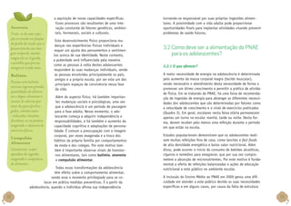 Anorexia
Trata-se de uma rejeição à comida em função
da perda da noção que a
pessoa tem da sua imagem corporal, mesmo
magra ela se vê gorda,
e acredita que precisa
emagrecer ainda mais.
Bulimia
Pessoas com bulimia
nervosa ingerem grandes
quantidades de alimentos e depois eliminam o
excesso de calorias por
meio de jejuns prolongados, vômitos auto-induzidos, laxantes,
diuréticos ou na prática
exagerada e obsessiva de
exercícios físicos.
Compulsão
Alimentar
Caracteriza-se por
episódios de ingestão
exagerada e compulsiva
de alimentos.

a aquisição de novas capacidades específicas.
Esses processos são resultantes de uma interação constante de fatores genéticos, ambientais, hormonais, sociais e culturais.
Este desenvolvimento físico proporciona mudanças nas experiências físicas individuais e
requer um ajuste dos pensamentos e sentimentos acerca de sua identidade. Neste contexto,
a puberdade será influenciada pela maneira
como as pessoas à volta destes adolescentes
respondem às suas mudanças individuais, sendo
as pessoas envolvidas principalmente os pais,
amigos e a própria escola, por ser este um dos
principais espaços de convivência nessa fase
da vida.
Além do aspecto físico, há também importantes mudanças sociais e psicológicas, uma vez
que a adolescência é um período de passagem
para a fase adulta. Nesse momento, o adolescente começa a adquirir independência e
responsabilidades, e há também o aumento da
capacidade cognitiva e adaptações de personalidade. É comum a preocupação com a imagem
corporal, por vezes exagerada e a troca dos
hábitos da própria família por comportamentos
da moda e dos colegas. Por este motivo também é importante observar sinais de transtornos alimentares, tais como bulimia, anorexia
e compulsão alimentar.

Todas essas transformações da adolescência
têm efeito sobre o comportamento alimentar,
sendo esse o momento privilegiado para se colocar em prática medidas preventivas. É a partir da
adolescência, quando o indivíduo afirma sua independência

32

tornando-se responsável por suas próprias ingestões alimentares. A proximidade com a vida adulta pode proporcionar
oportunidades finais para implantar atividades visando prevenir
problemas de saúde futuros.

3.2 Como deve ser a alimentação do PNAE
para os adolescentes?
3.2.1 O que oferecer?
A maior necessidade de energia na adolescência é determinada
pelo aumento da massa corporal magra (tecido muscular),
sendo necessário o atendimento desta necessidade de forma a
promover um ótimo crescimento e permitir a prática de atividade física. Em se tratando do PNAE, há uma faixa de recomendação de ingestão de energia para abranger as diferentes necessidades dos adolescentes que são determinadas por fatores como
a velocidade de crescimento e o nível de exercícios praticados
(Quadro 3). Em geral, escolares nesta faixa etária permanecem
apenas um turno na escola: manhã, tarde ou noite. Desta forma, devem receber pelo menos uma refeição durante o período
em que estão na escola.
Estudos populacionais demonstram que os adolescentes realizam muitas refeições fora de casa, como lanches e fast foods
de alta densidade energética e baixo valor nutricional. Além
disso, pode ocorrer o início do consumo de bebidas alcoólicas,
cigarros e remédios para emagrecer, que por sua vez comprometem a absorção de micronutrientes. Por este motivo é fundamental a oferta de refeições balanceadas e ações de educação
nutricional a este público no ambiente escolar.
A inclusão do Ensino Médio ao PNAE em 2009 gerou uma dificuldade em atender a este público devido as suas necessidades
específicas e em alguns casos, por causa da falta de estrutura

33

 