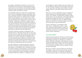 para preparo e distribuição dos alimentos nas escolas. O desenvolvimento de tais estruturas é imprescindível para que a
escola não corra na contra-mão de uma alimentação saudável,
oferecendo lanches pré-preparados com altos teores de açúcar
e gordura e pobres em vitaminas e minerais.

(com destaque aos miúdos e fígado), bem como vegetais ricos
em ferro (folhosos verde-escuros como espinafre, couve, brócolis, etc.) associados à alimentos ricos em vitamina C (laranja,
goiaba, tomate, etc.) para melhor absorção destes micronutrientes.

Outra dificuldade relaciona-se ao fato de que na adolescência
ocorrem diversas modificações biológicas, psicológicas, cognitivas e sociais que interferem no comportamento alimentar do
adolescente. Neste período há a influência direta ou indireta
de pais, amigos, familiares, normas e valores sociais e culturais, mídia, fast-food, pelo conhecimento em nutrição e manias
alimentares, características psicológicas e imagem corporal.
As aversões à alimentação escolar e aos alimentos trazidos de
casa são mais expressivas nessa faixa etária, por outro lado, há
a preferência por alimentos industrializados vendidos em cantinas e/ou lanchonetes. Todos esses fatores tornam-se desafios
constantes aos responsáveis pela elaboração/manutenção da
alimentação no ambiente escolar para adolescentes.

Além disso, é comum os adolescentes trocarem a ingestão do
leite por líquidos de alta densidade energética como refrigerantes e sucos artificiais, comprometendo a ingestão de cálcio.
Cientes de que o risco de osteoporose na vida adulta dependerá
parcialmente do depósito de cálcio ósseo na adolescência,
ressalta-se a importância de manter no cardápio alimentos
lácteos. Da mesma forma, é importante oferecer e incentivar o
consumo de água por parte dos adolescentes.

A ingestão insuficiente de proteína na adolescência é rara,
entretanto devem ser oferecidos diversos tipos de carnes como
carne bovina, suína, frango, peixes, além dos ovos, sendo estes
alimentos ricos em proteínas de alto valor biológico. Isto é
necessário, pois durante a adolescência a utilização de proteínas está fortemente ligada ao padrão de crescimento e pode
representar uma porção substancial da dieta. Destaca-se que
parte destas proteínas pode ser obtida com o consumo de arroz
com feijão, uma combinação de bom valor nutricional.
É preciso atenção para o consumo de vitaminas e minerais.
Para tanto, é necessário manter a oferta diária de frutas. Um
bom exemplo é a necessidade de ferro, aumentada nos meninos
em função do aumento de massa muscular e nas meninas devido ao início da menstruação. A deficiência de ferro pode levar
a anemia, prejudicando a resposta imunológica e afetando o
aprendizado. Desta forma, destaca-se a utilização de carnes

34

O zinco é essencial para o crescimento e maturação sexual, a retenção desse mineral no organismo aumenta significativamente no estirão de
crescimento físico. Boas fontes alimentares deste
mineral são os frutos do mar, carnes e frutas oleaginosas, lácteos e leguminosas.

3.2.2 O que controlar?
Pesquisas de base populacional destacam um aumento alarmante das taxas de excesso de peso na adolescência. Esse quadro
epidemiológico é atribuído ao sedentarismo e à adoção de
práticas alimentares inadequadas, sendo frequente o consumo
excessivo de refrigerantes, açúcares e fast food, além da baixa
ingestão de frutas e verduras. Aliado a isso, muitos adolescentes se restringem às atividades escolares e dispõem de longos
períodos de ociosidade.
Desta forma, restringir a oferta de alimentos de alta densidade energética e baixo valor nutricional na escola como fast
food, frituras, guloseimas, sucos artificiais e refrigerantes é
o primeiro passo para alterar o comportamento alimentar dos

35

 