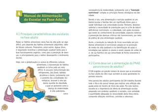 4

	 Manual de Alimentação
do Escolar na Fase Adulta

4.1 Principais características dos escolares
na fase adulta

consequência da modernidade, juntamente com a “transição
nutricional” compõe os principais fatores etiológicos da obesidade.
Devido a isto, uma alimentação e nutrição saudável no ambiente escolar e familiar têm um significado ótimo para a
saúde individual e da comunidade escolar. Portanto, devemos
salientar a necessidade de orientações para os a fim de reduzir
deficiências nutricionais, e a obesidade, com ações escolares
que levem ao conhecimento da comunidade, aspectos relativos
à prevenção das doenças crônicas não transmissíveis, por meio
da prática de uma alimentação saudável.

Mudar os hábitos alimentares nesta fase da vida pode ser algo
difícil, pois depende dos hábitos alimentares adquiridos, além
de fatores culturais, financeiros, entre outros. Apesar disso,
é importante incentivar a alimentação saudável tanto para o
bom funcionamento orgânico, como para a prevenção de doenças, e principalmente para o melhor desempenho e rendimento
escolar.
Hoje, com a globalização e o acesso às diferentes culturas
alimentares, a manutenção de hábitos
saudáveis se torna cada vez mais
difícil. O consumo indiscriminado dos
refrigerantes, fast foods, bebidas
alcoólicas e doces, juntamente com
o aumento das comodidades tecnológicas, levaram a uma epidemia mundial de obesidade,
a qual se apresenta como a
doença da modernidade.
A vida sedentária,
outra

38

Assim, a resolução ou redução de riscos associados aos problemas alimentares e nutricionais ampara-se na promoção
de modos de vida saudáveis e na identificação de ações e
estratégias que apóiem os alunos a serem capazes de cuidar de
si, de sua família e de sua comunidade de forma consciente e
participativa.

4.2 Como deve ser a alimentação do PNAE
para o ensino de adultos?
O EJA engloba um grande número de alunos que se encontram
na fase adulta da vida e que assistem às aulas geralmente no
período noturno.
Uma parcela dos adultos participantes da EJA trabalha durante
todo o dia e não possui tempo para realizar uma refeição adequada antes do horário de início das aulas. Por este motivo,
ressalta-se a importância da oferta da alimentação escolar,
preparada com produtos saudáveis e variados, com variedade
e quantidades adequadas às necessidades desta faixa etária,
compondo refeições nutritivas, coloridas e saborosas.

39

 