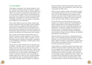 4.2.1 O que oferecer?
A fase adulta é voltada para uma nutrição defensiva, isto é,
uma nutrição que enfatiza escolhas de alimentos saudáveis
para promover o bem-estar e prover os sistemas orgânicos de
maneira que tenham um funcionamento ótimo durante o dia
a dia, e possa assim, também prevenir o envelhecimento precoce. Desta forma, enfatiza-se a oferta de uma alimentação
balanceada, com destaque ao consumo de alimentos com
propriedades específicas, como por exemplo, os antioxidantes, estrogênicos e anti-inflamatórios.
Inserir cereais integrais (como aveia, centeio, cevada, farelo
de trigo), leguminosas (como soja, feijão, ervilha), hortaliças
e frutas com casca no cardápio do EJA garante o aporte de
fibras solúveis e insolúveis, que por sua vez reduzem o risco
de câncer de cólon e melhoram o funcionamento intestinal. As
fibras solúveis podem ainda ajudar no controle da glicemia e no
tratamento da obesidade, pois proporcionam maior saciedade.
Alho e cebola, que apresentam sulfetos alílicos atuam reduzindo o colesterol, a pressão sanguínea e o risco de câncer
gástrico. A soja, frutas cítricas, tomate, e pimentão, ricos em
flavonóides possuem atividade anti-cancerígena, vasodilatadora, anti-inflamatória e antioxidante, e também podem enriquecer o cardápio do EJA.
Cabe destacar que alguns nutrientes são mais relevantes para
as mulheres – entre eles o ferro, o cálcio e as fibras. A mulher
atinge seu pico de massa óssea por volta dos 30 anos. Para
garantir ossos fortes antes e depois dessa fase, o ideal é consumir alimentos ricos em cálcio e praticar exercícios. O consumo
de alimentos ricos em cálcio aumenta a disponibilidade do
mineral e o impacto de exercícios, como as caminhadas, por
exemplo, ajuda a fixar o cálcio nos ossos, evitando problemas
como osteoporose. Assim, os principais alimentos fontes de
cálcio (leite e derivados) devem ser mantidos no cardápio da

40

EJA. Uma parcela dos adultos pode apresentar algum nível de
intolerância à lactose, não aceitando bem o leite, nestes casos
o queijo pode ser melhor aceito.
Ainda no caso das mulheres, durante a menstruação, acontece
uma significativa perda de ferro. Por isso, é muito importante
incluir esse mineral na alimentação das mulheres por meio
de carnes, aves, peixes, feijões e vegetais verde-escuro. Uma
maneira de melhorar a sua absorção é consumir um alimento
rico em vitamina C (frutas cítricas) na mesma refeição.
No caso dos homens, é na fase adulta que iniciam as preocupações com a saúde do coração, pois a suscetibilidade de
doenças cardiovasculares é maior neste período devido ao
grande estresse do dia-a-dia, a alimentação inadequada e ao
sedentarismo. A inserção no cardápio de alimentos ricos em
antocianinas, que se caracterizam pela cor arroxeada (uva,
morango, ameixa, açaí, beterraba, berinjela) é fundamental
para a proteção do coração, pois estes alimentos são altamente
antioxidantes e antiinflamatórios.
Ainda em relação ao sexo masculino, a alimentação pode contribuir com um antioxidante de grande importância: o licopeno.
Alimentos ricos neste nutriente (como por exemplo mamão,
goiaba, melancia, pimentão e, principalmente o tomate) devem
estar presentes nos cardápios do EJA visto a redução do risco
de câncer de próstata que ele promove.
A água também é um nutriente essencial à vida. Nenhum outro
nutriente tem tantas funções no organismo como a água, sendo a sua ingestão diária crucial para a saúde humana. Todos os
sistemas e órgãos do corpo utilizam água. O papel da escola
é fundamental no incentivo aos escolares, para o aumento do
consumo regular de água, independente de outros líquidos. Isto
diz respeito tanto ao EJA quanto aos outros níveis de educação. Para isso, além de ações de educação alimentar e nutricional que estimulem o aumento do consumo de água no dia a

41

 