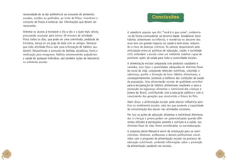 necessidade de se dar preferência ao consumo de alimentos
assados, cozidos ou grelhados, ao invés de fritos; incentivar o
consumo de frutas e verduras são informações que devem ser
repassadas.
Orientar os alunos a tornarem o dia-a-dia e o lazer mais ativos,
procurando acumular pelo menos 30 minutos de atividade
física todos os dias, que pode ser uma caminhada, pedalada de
bicicleta, dança ou um jogo de bola com os amigos. Destacar
que toda atividade física vale para a formação de hábitos saudáveis! Desestimular o consumo de bebidas alcoólicas, fumo e
medicação para emagrecer, hábitos extremamente prejudiciais
a saúde de qualquer individuo, são também ações de relevância
no ambiente escolar.

Conclusões
A sabedoria popular que diz: “você é o que come”, evidencia-se de forma contundente na terceira idade. Estabelecer bons
hábitos alimentares na infância, e mantê-los no decorrer dos
anos tem um grande impacto na saúde e bem-estar, reduzindo o risco de doenças crônicas. Os setores responsáveis pela
articulação entre as políticas de educação, saúde, e sociedade
civil, entendem a escola como um ambiente coletivo capaz de
promover ações de saúde para toda a comunidade escolar.
A alimentação escolar preparada com produtos saudáveis e
variados, com tipos e quantidades adequadas às distintas fases
do curso da vida, compondo refeições nutritivas, coloridas e
saborosas, auxilia a formação de bons hábitos alimentares, e
consequentemente, promove a melhoria das condições de saúde
da população. Uma alimentação escolar de qualidade contribui
para a recuperação de hábitos alimentares saudáveis e para a
promoção da segurança alimentar e nutricional das crianças e
jovens do Brasil, contribuindo com a educação pública e com o
crescimento das gerações que construirão o futuro do País.
Além disso, a alimentação escolar pode exercer influência positiva no rendimento escolar, uma vez que aumenta a capacidade
de concentração dos alunos nas atividades escolares.
Por isso as ações de educação alimentar e nutricional direcionados à crianças e jovens podem ser potencializadas quando diferentes atitudes e percepções perante a nutrição e a saúde, nas
distintas fases da vida, forem consideradas na sua elaboração.
A proposta deste Manual é servir de orientação para os nutricionistas, diretores, professores e demais profissionais envolvidos com o programa de alimentação escolar no processo de
educação nutricional, contendo informações sobre a promoção
da alimentação saudável nas escolas.

44

45

 
