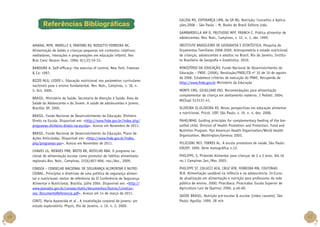 Referências Bibliográficas

GALISA MS, ESPERANÇA LMB, de SÁ NG. Nutrição: Conceitos e Aplicações.2008 – São Paulo – M, Books do Brasil Editora Ltda.
GAMBARDELLA AM D, FRUTUOSO MFP, FRANCH C. Prática alimentar de
adolescentes. Rev. Nutr., Campinas, v. 12, n. 1, abr. 1999.

AMARAL MFM, MORELLI V, PANTONI RV, ROSSETTI-FERREIRA MC.
Alimentação de bebês e crianças pequenas em contextos coletivos:
mediadores, interações e programações em educação infantil. Rev
Bras Cresc Desenv Hum. 1996; 6(1/2):19-33.

INSTITUTO BRASILEIRO DE GEOGRAFIA E ESTATÍSTICA. Pesquisa de
Orçamentos Familiares 2008-2009. Antropometria e estado nutricional
de crianças, adolescentes e adultos no Brasil. Rio de Janeiro, Instituto Brasileiro de Geografia e Estatística, 2010.

BANDURA A. Self-efficacy: the exercise of control. New York: Freeman
 Co; 1997.

MINISTÉRIO DA EDUCAÇÃO. Fundo Nacional de Desenvolvimento da
Educação – FNDE. (2006). Resolução/FNDE/CD nº 32 de 10 de agosto
de 2006. Estabelece critérios de execução do PNAE. Recuperda de
http://www.fnde.gov.br Ministério da Educação

BIZZO MLG; LEDER L. Educação nutricional nos parâmetros curriculares
nacionais para o ensino fundamental. Rev. Nutr., Campinas, v. 18, n.
5, Oct. 2005.
BRASIL. Ministério da Saúde. Secretaria de Atenção à Saúde. Área de
Saúde do Adolescente e do Jovem. A saúde de adolescentes e jovens.
Brasília: DF, 2005.
BRASIL. Fundo Nacional de Desenvolvimento da Educação. Dinheiro
Direto na Escola. Disponível em: http://www.fnde.gov.br/index.php/
programas-dinheiro-direto-na-escola. Acesso em Novembro de 2011.
BRASIL. Fundo Nacional de Desenvolvimento da Educação. Plano de
Ações Articuladas. Disponível em: http://www.fnde.gov.br/index.
php/programas-par. Acesso em Novembro de 2011.
CHAVES LG, MENDES PNR, BRITO RR, BOTELHO RBA. O programa nacional de alimentação escolar como promotor de hábitos alimentares
regionais.Rev. Nutr., Campinas, 22(6):857-866, nov./dez., 2009.
CONSEA – CONSELHO NACIONAL DE SEGURANÇA ALIMENTAR E NUTRICIONAL. Princípios e diretrizes de uma política de segurança alimentar e nutricional: textos de referência da II Conferência de Segurança
Alimentar e Nutricional. Brasília, julho 2004. Disponível em: http://
www.planalto.gov.br/consea/static/documentos/Outros/LivroConsea_DocumentoReferencia.pdf. Acesso em 14 de março de 2011.
CONTI, Maria Aparecida et al . A insatisfação corporal de jovens: um
estudo exploratório. Physis, Rio de Janeiro, v. 19, n. 2, 2009.

46

MONTE CMG, GIUGLIANI ERJ. Recomendações para alimentação
complementar da criança em aleitamento materno. J Pediatr. 2004;
80(Supl 5):S131-41.
OLIVEIRA SI,OLIVEIRA KS. Novas perspectivas em educação alimentar
e nutricional. Psicol. USP, São Paulo, v. 19, n. 4, dez. 2008.
PAHO/WHO. Guiding principles for complementary feeding of the breastfed child. Division of Health Promotion and Protection. Food and
Nutrition Program. Pan American Health Organization/World Health
Organization. Washington/Geneva; 2003.
PELICIONI MCF, TORRES AL. A escola promotora de saúde. São Paulo:
EDUSP; 1999. Série monográfica n.12.
PHILIPPI, S. Pirâmide Alimentar para crianças de 2 a 3 anos. Vol.16
no.1 Campinas Jan./Mar. 2003.
PHILIPPI ST, COLUCCI ACA, CRUZ ATR, FERREIRA MN, COUTINHO
RLR. Alimentação saudável na infância e na adolescência. In:Curso
de atualização em alimentação e nutrição para professores da rede
pública de ensino, 2000; Piracibaca. Piracicaba: Escola Superior de
Agricultura Luiz de Queiroz; 2000. p.46-60.
SAÚDE BRASIL. Nutrição pré-escolar  escolar [vídeo cassete]. São
Paulo: Aguilla; 1999. 28 min

47

 