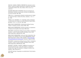 SILVA ACA, TELAROLLI JÚNIOR R, MONTEIRO MA. Analisando conhecimentos e práticas de agentes educacionais e professoras relacionados
à alimentação infantil. Ciênc. educ. (Bauru), 2010, vol.16, no.1,
p.199-214.
SOCIEDADE BRASILEIRA DE PEDIATRIA. Manual de orientação para
alimentação o lactente, do pré-escolar, do escolar, do adolescente e
na escola. São Paulo: SBP; 2006.
TORAL N et al . Comportamento alimentar de adolescentes em relação
ao consumo de frutas e verduras. Rev. Nutr., Campinas, v. 19, n. 3,
jun. 2006.
TRICHES, R. M.; GIUGLIANI, E. R. J. Obesidade, práticas alimentares
e conhecimentos de nutrição em escolares. Revista de Saúde Pública,
São Paulo, v. 39, n. 4, p. 541-547, ago. 2005.
WORLD HEALTH ORGANIZATION. Complementary feeding of young
children in eveloping countries. Geneva: WHO; 1998.
WORLD HEALTH ORGANIZATION. Guinding principles for complementary feeding of the breastfed child. Geneva: WHO; 2001.
WHO/UNICEF. Complementary feeding of young children in developing
countries: a review of current scientific knowledge. Geneva: World
Health Organization, WHO/NUT/98.1,1998.
WORLD HEALTH ORGANIZATION. Turning the tide of malnutrition. Responding to the challenge of the 21st century WHO/NHD/00.7 World
Health Organization: Genebra; 2000. Available at: http://www.who.
int/nut/documents/nhd_brochure.pdf. Acessado em agosto de 2004.
WHO/UNICEF. Complementary feeding of young children in developing
countries: a review of current scientific knowledge. Geneva: World
Health Organization, WHO/NUT/98.1,1998.
VAN ODJIK J, HULTHÉN L, AHLSEDT S, BORRES MP. Introduction of
food during the first year: a study with emphasis on introtution
of gluten and of egg, fish and peanut in allergy-risk families. Acta
Paediatric. 2004; 93(4):464-70.
VITOLO MR. Nutrição. Da gestação ao envelhecimento. Rio de Janeiro:
Rubio, 2008.

48

 