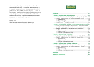 de promover a alimentação escolar saudável e adequada em
conformidade com a faixa etária, o sexo, a atividade física e
o estado de saúde, incluindo as necessidades alimentares específicas. Isto deve ser feito buscando respeitar a cultura, as
tradições e os hábitos alimentares, garantindo assim o controle
social, a segurança alimentar e nutricional e o tratamento
igualitário dos escolares com necessidades alimentares especiais em função de seu estado de saúde.
Brasília, 2012
Fundo Nacional de Desenvolvimento da Educação

Sumário
Introdução�������������������������������������������������������������������������������������������11
1	Manual de Alimentação da Educação Infantil����������������������������������������13
1.1 Quais as principais características das crianças da educação infantil?����� 13
1.2 Como deve ser a alimentação do PNAE para a educação infantil?����������� 14
1.2.1 O que oferecer?��������������������������������������������������������������������� 14
1.2.2 O que restringir?������������������������������������������������������������������� 19
1.3 Como desenvolver a educação nutricional?����������������������������������������� 20
2	Manual de Alimentação do Escolar do Ensino Fundamental: 6 a 10 Anos�22
2.1 Quais as principais características dos escolares do ensino fundamental
com idade entre 6 e 10 anos?���������������������������������������������������������� 22
2.2 Como deve ser a alimentação do PNAE no ensino fundamental?������������� 23
2.2.1 O que oferecer?��������������������������������������������������������������������� 23
2.2.2 O que controlar?������������������������������������������������������������������� 27
2.2.3 Educação alimentar e nutricional��������������������������������������������� 28
3	Manual de Alimentação do Adolescente�����������������������������������������������31
3.1 Quais as principais características dos escolares na adolescência?��������� 31
3.2 Como deve ser a alimentação do PNAE para os adolescentes?���������������� 33
3.2.1 O que oferecer?��������������������������������������������������������������������� 33
3.2.2 O que controlar?������������������������������������������������������������������� 35
3.2.3 Educação alimentar e nutricional��������������������������������������������� 36
4	Manual de Alimentação do Escolar na Fase Adulta��������������������������������38
4.1 Principais características dos escolares na fase adulta������������������������� 38
4.2 Como deve ser a alimentação do PNAE para o ensino de adultos?���������� 39
4.2.1 O que oferecer?��������������������������������������������������������������������� 40
4.2.2 O que controlar?������������������������������������������������������������������� 42
4.2.3 Educação alimentar e nutricional��������������������������������������������� 43
Conclusões�������������������������������������������������������������������������������������������45
Referências Bibliográficas���������������������������������������������������������������������46

 