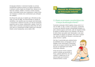 de educação alimentar e nutricional inseridos no currículo,
possibilitando mudanças positivas nos hábitos alimentares e
o estímulo à prática regular de atividade física. Destaca-se em
todo este contexto, também o incentivo a hortas escolares,
onde a comunidade escolar possa implementar e manter hortas
com hortaliças e variadas ervas condimentares para utilização
nos cardápios.
Este Manual faz parte de um trabalho que o Ministério da Educação, por meio do FNDE, vem desenvolvendo no sentido de
sensibilizar e dar subsídios para uma atuação mais direcionada
a nutricionistas e diretores de escolas, por meio de orientações
específicas para as crianças, adolescentes e adultos. Inclui conteúdos sobre as principais características destas fases da vida e
como deve ser a alimentação do PNAE voltada para a educação
infantil, ensino fundamental, ensino médio e EJA.

1

	 Manual de Alimentação
da Educação Infantil

1.1 Quais as principais características das
crianças da educação infantil?
O período da educação infantil engloba crianças entre 0 a 6
anos de idade, ou seja, a creche e a pré-escola, constituindo
um grupo que apresenta elevada vulnerabilidade biológica, sujeita a diversos agravos nutricionais, além de situações de falta
de apetite às refeições básicas e/ou alimentos. Isto decorre
de vários fatores que podem estar relacionados a uma maior
seletividade em relação aos alimentos, fácil acesso a guloseimas, além da incidência de infecções e verminoses que
podem diminuir o apetite.
Esta fase é caracterizada pelo amadurecimento
da habilidade motora, da linguagem e das habilidades sociais relacionadas à alimentação,
sendo este um grupo vulnerável que depende
dos pais ou responsáveis para receber
alimentação adequada.
A fase pré-escolar envolve comportamentos e atitudes que persistirão no
futuro, podendo determinar uma vida
saudável, a medida que um conjunto de ações que envolvem o
ambiente familiar e escolar

 