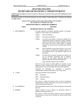 Martes 6 de julio de 2010 DIARIO OFICIAL (Segunda Sección) 1
SEGUNDA SECCION
SECRETARIA DE HACIENDA Y CREDITO PUBLICO
ANEXO 22 de las Reglas de Carácter General en Materia de Comercio Exterior para 2010, publicadas el 30 de
junio de 2010.
Al margen un sello con el Escudo Nacional, que dice: Estados Unidos Mexicanos.- Secretaría de Hacienda
y Crédito Público.
ANEXO 22 DE LAS REGLAS DE CARACTER GENERAL EN MATERIA
DE COMERCIO EXTERIOR PARA 2010
INSTRUCTIVO PARA EL LLENADO DEL PEDIMENTO
CAMPO CONTENIDO
ENCABEZADO PRINCIPAL DEL PEDIMENTO
1. NUM. PEDIMENTO. El número asignado por el agente, apoderado aduanal o de almacén,
integrado con quince dígitos, que corresponden a:
2 dígitos, del año de validación.
2 dígitos, de la aduana de despacho.
4 dígitos, del número de la patente o autorización otorgada por la
Administración General de Aduanas al agente, apoderado
aduanal o de almacén que promueve el despacho. Cuando
este número sea menor a cuatro dígitos, se deberán
anteponer los ceros que fueren necesarios para completar
4 dígitos.
1 dígito, debe corresponder al último dígito del año en curso, salvo
que se trate de un pedimento consolidado iniciado en el
año inmediato anterior o del pedimento original de una
rectificación.
6 dígitos, los cuales serán numeración progresiva por aduana en la
que se encuentren autorizados para el despacho,
asignada por cada agente, apoderado aduanal o de
almacén, referido a todos los tipos de pedimento.
Dicha numeración deberá iniciar con 000001.
Cada uno de estos grupos de dígitos deberá ser separado por dos
espacios en blanco, excepto entre el dígito que corresponde al último
dígito del año en curso y los seis dígitos de la numeración progresiva.
Tratándose de pedimentos de rectificación o pedimentos
complementarios, deberá de identificarse con un número nuevo.
2. T. OPER. Leyenda que identifica al tipo de operación.
(IMP) Importación.
(EXP) Exportación/retorno.
(TRA) Tránsitos.
Este campo no deberá ser llenado cuando se trate de pedimentos
complementarios y tránsito internacional, en cuyo caso, la impresión del
nombre de este campo es opcional.
3. CVE. PEDIMENTO. Clave de pedimento de que se trate, conforme al Apéndice 2 del presente
Anexo 22.
4. REGIMEN. Régimen aduanero al que se destinan las mercancías conforme al
Apéndice 16 del presente Anexo 22.
Este campo no deberá ser llenado cuando se trate de pedimentos
complementarios, en cuyo caso, la impresión del nombre de este campo
es opcional.
 