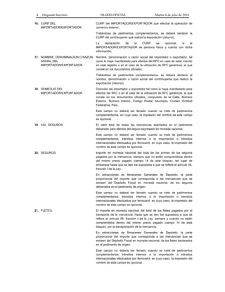 4 (Segunda Sección) DIARIO OFICIAL Martes 6 de julio de 2010
16. CURP DEL
IMPORTADOR/EXPORTADOR.
CURP del IMPORTADOR/EXPORTADOR que efectúe la operación de
comercio exterior.
Tratándose de pedimentos complementarios, se deberá declarar la
CURP del contribuyente que realizó la exportación (retorno).
La declaración de la CURP es opcional, si el
IMPORTADOR/EXPORTADOR es persona física y cuenta con dicha
información.
17. NOMBRE, DENOMINACION O RAZON
SOCIAL DEL
IMPORTADOR/EXPORTADOR.
Nombre, denominación o razón social del importador o exportador, tal
como lo haya manifestado para efectos del RFC en caso de estar inscrito
en este registro o en el caso de la utilización de RFC genéricos, el que
conste en los documentos oficiales.
Tratándose de pedimentos complementarios, se deberá declarar el
nombre, denominación o razón social del contribuyente que realizó la
exportación (retorno).
18. DOMICILIO DEL
IMPORTADOR/EXPORTADOR.
Domicilio del importador o exportador tal como lo haya manifestado para
efectos del RFC o en el caso de la utilización de RFC genéricos, el que
conste en los documentos oficiales, compuesto de la Calle, Número
Exterior, Número Interior, Código Postal, Municipio, Ciudad, Entidad
Federativa, País.
Este campo no deberá ser llenado cuando se trate de pedimentos
complementarios, en cuyo caso, la impresión del nombre de este campo
es opcional.
19. VAL. SEGUROS. El valor total de todas las mercancías asentadas en el pedimento
declarado para efectos del seguro expresado en moneda nacional.
Este campo no deberá ser llenado cuando se trate de pedimentos
complementarios, tránsitos internos a la importación o tránsitos
internacionales efectuados por ferrocarril, en cuyo caso, la impresión del
nombre de este campo es opcional.
20. SEGUROS. Importe en moneda nacional del total de las primas de los seguros
pagados por la mercancía, siempre que no estén comprendidos dentro
del mismo precio pagado (campo 14 de este bloque), del lugar de
embarque hasta que se den los supuestos a que se refiere el artículo 56,
fracción I de la Ley.
En extracciones de Almacenes Generales de Depósito, la parte
proporcional del importe que corresponda a las mercancías que se
extraen del Depósito Fiscal en moneda nacional, de los seguros
declarados en el pedimento de origen.
Este campo no deberá ser llenado cuando se trate de pedimentos
complementarios, tránsitos internos a la importación o tránsitos
internacionales efectuados por ferrocarril, en cuyo caso, la impresión del
nombre de este campo es opcional.
21. FLETES. El importe en moneda nacional del total de los fletes pagados por el
transporte de la mercancía, hasta que se den los supuestos a que se
refiere el artículo 56, fracción I de la Ley, siempre y cuando no estén
comprendidos dentro del mismo precio pagado (campo 14 de este
bloque), por la transportación de la mercancía.
En extracciones de Almacenes Generales de Depósito, la parte
proporcional del importe que corresponda a las mercancías que se
extraen del Depósito Fiscal en moneda nacional, de los fletes declarados
en el pedimento de origen.
Este campo no deberá ser llenado cuando se trate de pedimentos
complementarios, tránsitos internos a la importación o tránsitos
internacionales efectuados por ferrocarril, en cuyo caso, la impresión del
nombre de este campo es opcional.
 
