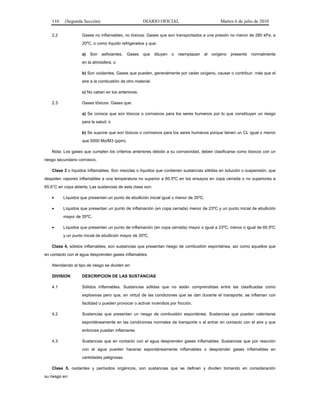 110 (Segunda Sección) DIARIO OFICIAL Martes 6 de julio de 2010
2.2 Gases no inflamables, no tóxicos: Gases que son transportados a una presión no menor de 280 kPa. a
20ºC, o como líquido refrigerados y que:
a) Son asfixiantes. Gases que diluyen o reemplazan al oxígeno presente normalmente
en la atmósfera; o
b) Son oxidantes. Gases que pueden, generalmente por ceder oxígeno, causar o contribuir, más que el
aire a la combustión de otro material.
c) No caben en los anteriores.
2.3 Gases tóxicos: Gases que:
a) Se conoce que son tóxicos o corrosivos para los seres humanos por lo que constituyen un riesgo
para la salud; o
b) Se supone que son tóxicos o corrosivos para los seres humanos porque tienen un CL igual o menor
que 5000 Mo/M3 (ppm).
Nota: Los gases que cumplen los criterios anteriores debido a su corrosividad, deben clasificarse como tóxicos con un
riesgo secundario corrosivo.
Clase 3 o líquidos inflamables. Son mezclas o líquidos que contienen sustancias sólidas en solución o suspensión, que
despiden vapores inflamables a una temperatura no superior a 60.5ºC en los ensayos en copa cerrada o no superiores a
65.6°C en copa abierta. Las sustancias de esta clase son:
• Líquidos que presentan un punto de ebullición inicial igual o menor de 35ºC.
• Líquidos que presentan un punto de inflamación (en copa cerrada) menor de 23ºC y un punto inicial de ebullición
mayor de 35ºC.
• Líquidos que presentan un punto de inflamación (en copa cerrada) mayor o igual a 23ºC, menor o igual de 60.5ºC
y un punto inicial de ebullición mayor de 35ºC.
Clase 4, sólidos inflamables, son sustancias que presentan riesgo de combustión espontánea, así como aquellos que
en contacto con el agua desprenden gases inflamables.
Atendiendo al tipo de riesgo se dividen en:
DIVISION DESCRIPCION DE LAS SUSTANCIAS
4.1 Sólidos inflamables. Sustancias sólidas que no están comprendidas entre las clasificadas como
explosivas pero que, en virtud de las condiciones que se dan durante el transporte, se inflaman con
facilidad o pueden provocar o activar incendios por fricción.
4.2 Sustancias que presentan un riesgo de combustión espontánea. Sustancias que pueden calentarse
espontáneamente en las condiciones normales de transporte o al entrar en contacto con el aire y que
entonces puedan inflamarse.
4.3 Sustancias que en contacto con el agua desprenden gases inflamables. Sustancias que por reacción
con el agua pueden hacerse espontáneamente inflamables o desprender gases inflamables en
cantidades peligrosas.
Clase 5, oxidantes y peróxidos orgánicos, son sustancias que se definen y dividen tomando en consideración
su riesgo en:
 