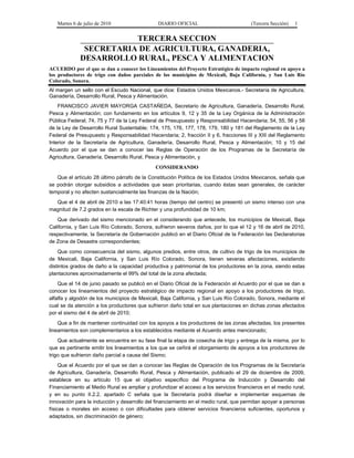 Martes 6 de julio de 2010 DIARIO OFICIAL (Tercera Sección) 1
TERCERA SECCION
SECRETARIA DE AGRICULTURA, GANADERIA,
DESARROLLO RURAL, PESCA Y ALIMENTACION
ACUERDO por el que se dan a conocer los Lineamientos del Proyecto Estratégico de impacto regional en apoyo a
los productores de trigo con daños parciales de los municipios de Mexicali, Baja California, y San Luis Río
Colorado, Sonora.
Al margen un sello con el Escudo Nacional, que dice: Estados Unidos Mexicanos.- Secretaría de Agricultura,
Ganadería, Desarrollo Rural, Pesca y Alimentación.
FRANCISCO JAVIER MAYORGA CASTAÑEDA, Secretario de Agricultura, Ganadería, Desarrollo Rural,
Pesca y Alimentación; con fundamento en los artículos 9, 12 y 35 de la Ley Orgánica de la Administración
Pública Federal; 74, 75 y 77 de la Ley Federal de Presupuesto y Responsabilidad Hacendaria; 54, 55, 56 y 58
de la Ley de Desarrollo Rural Sustentable; 174, 175, 176, 177, 178, 179, 180 y 181 del Reglamento de la Ley
Federal de Presupuesto y Responsabilidad Hacendaria; 2, fracción II y 6, fracciones III y XIII del Reglamento
Interior de la Secretaría de Agricultura, Ganadería, Desarrollo Rural, Pesca y Alimentación; 10 y 15 del
Acuerdo por el que se dan a conocer las Reglas de Operación de los Programas de la Secretaría de
Agricultura, Ganadería, Desarrollo Rural, Pesca y Alimentación, y
CONSIDERANDO
Que el artículo 28 último párrafo de la Constitución Política de los Estados Unidos Mexicanos, señala que
se podrán otorgar subsidios a actividades que sean prioritarias, cuando éstas sean generales, de carácter
temporal y no afecten sustancialmente las finanzas de la Nación;
Que el 4 de abril de 2010 a las 17:40:41 horas (tiempo del centro) se presentó un sismo intenso con una
magnitud de 7.2 grados en la escala de Richter y una profundidad de 10 km;
Que derivado del sismo mencionado en el considerando que antecede, los municipios de Mexicali, Baja
California, y San Luis Río Colorado, Sonora, sufrieron severos daños, por lo que el 12 y 16 de abril de 2010,
respectivamente, la Secretaría de Gobernación publicó en el Diario Oficial de la Federación las Declaratorias
de Zona de Desastre correspondientes;
Que como consecuencia del sismo, algunos predios, entre otros, de cultivo de trigo de los municipios de
de Mexicali, Baja California, y San Luis Río Colorado, Sonora, tienen severas afectaciones, existiendo
distintos grados de daño a la capacidad productiva y patrimonial de los productores en la zona, siendo estas
plantaciones aproximadamente el 99% del total de la zona afectada;
Que el 14 de junio pasado se publicó en el Diario Oficial de la Federación el Acuerdo por el que se dan a
conocer los lineamientos del proyecto estratégico de impacto regional en apoyo a los productores de trigo,
alfalfa y algodón de los municipios de Mexicali, Baja California, y San Luis Río Colorado, Sonora, mediante el
cual se da atención a los productores que sufrieron daño total en sus plantaciones en dichas zonas afectados
por el sismo del 4 de abril de 2010;
Que a fin de mantener continuidad con los apoyos a los productores de las zonas afectadas, los presentes
lineamientos son complementarios a los establecidos mediante el Acuerdo antes mencionado;
Que actualmente se encuentra en su fase final la etapa de cosecha de trigo y entrega de la misma, por lo
que es pertinente emitir los lineamientos a los que se ceñirá el otorgamiento de apoyos a los productores de
trigo que sufrieron daño parcial a causa del Sismo;
Que el Acuerdo por el que se dan a conocer las Reglas de Operación de los Programas de la Secretaría
de Agricultura, Ganadería, Desarrollo Rural, Pesca y Alimentación, publicado el 29 de diciembre de 2009,
establece en su artículo 15 que el objetivo específico del Programa de Inducción y Desarrollo del
Financiamiento al Medio Rural es ampliar y profundizar el acceso a los servicios financieros en el medio rural,
y en su punto II.2.2. apartado C señala que la Secretaría podrá diseñar e implementar esquemas de
innovación para la inducción y desarrollo del financiamiento en el medio rural, que permitan apoyar a personas
físicas o morales sin acceso o con dificultades para obtener servicios financieros suficientes, oportunos y
adaptados, sin discriminación de género;
 