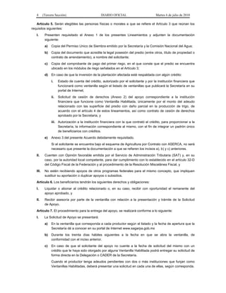 4 (Tercera Sección) DIARIO OFICIAL Martes 6 de julio de 2010
Artículo 5. Serán elegibles las personas físicas o morales a que se refiere el Artículo 3 que reúnan los
requisitos siguientes:
I. Presenten requisitado el Anexo 1 de los presentes Lineamientos y adjunten la documentación
siguiente:
a) Copia del Permiso Unico de Siembra emitido por la Secretaría y la Comisión Nacional del Agua;
b) Copia del documento que acredite la legal posesión del predio (entre otros, título de propiedad o
contrato de arrendamiento), a nombre del solicitante;
c) Copia del comprobante de pago del primer riego, en el que conste que el predio se encuentra
ubicado en los módulos de riego señalados en el Artículo 3;
d) En caso de que la inversión de la plantación afectada esté respaldada con algún crédito:
i. Estado de cuenta del crédito, autorizado por el solicitante y por la institución financiera que
funcionará como ventanilla según el listado de ventanillas que publicará la Secretaría en su
portal de Internet;
ii. Solicitud de cesión de derechos (Anexo 2) del apoyo correspondiente a la institución
financiera que funcione como Ventanilla Habilitada, únicamente por el monto del adeudo
relacionado con las superficie del predio con daño parcial en la producción de trigo, de
acuerdo con el artículo 4 de estos lineamientos, así como contrato de cesión de derechos
aprobado por la Secretaria, y
iii. Autorización a la institución financiera con la que contrató el crédito, para proporcionar a la
Secretaría, la información correspondiente al mismo, con el fin de integrar un padrón único
de beneficiarios con créditos.
e) Anexo 3 del presente Acuerdo debidamente requisitado.
Si el solicitante se encuentra bajo el esquema de Agricultura por Contrato con ASERCA, no será
necesario que presente la documentación a que se refieren los incisos a), b) y c) anteriores.
II. Cuenten con Opinión favorable emitida por el Servicio de Administración Tributaria (SAT) y, en su
caso, por la autoridad local competente, para dar cumplimiento con lo establecido en el artículo 32-D
del Código Fiscal de la Federación y al procedimiento de la Resolución Miscelánea Fiscal, y
III. No estén recibiendo apoyos de otros programas federales para el mismo concepto, que impliquen
sustituir su aportación o duplicar apoyos o subsidios.
Artículo 6. Los beneficiarios tendrán los siguientes derechos y obligaciones:
I. Liquidar o abonar al crédito relacionado o, en su caso, recibir con oportunidad el remanente del
apoyo aprobado, y
II. Recibir asesoría por parte de la ventanilla con relación a la presentación y trámite de la Solicitud
de Apoyo.
Artículo 7. El procedimiento para la entrega del apoyo, se realizará conforme a lo siguiente:
I. La Solicitud de Apoyo se presentará:
a) En la ventanilla que corresponda a cada productor según el listado y la fecha de apertura que la
Secretaría dé a conocer en su portal de Internet www.sagarpa.gob.mx
b) Durante los treinta días hábiles siguientes a la fecha en que se abra la ventanilla, de
conformidad con el inciso anterior.
c) En caso de que el solicitante del apoyo no cuente a la fecha de solicitud del mismo con un
crédito que le haya sido otorgado por alguna Ventanilla Habilitada podrá entregar su solicitud de
forma directa en la Delegación o CADER de la Secretaría.
Cuando el productor tenga adeudos pendientes con dos o más instituciones que funjan como
Ventanillas Habilitadas, deberá presentar una solicitud en cada una de ellas, según corresponda.
 