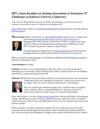 HP's Anton Knolmar on Seeking Innovations to Enterprise IT
Challenges at Software Universe Conference
Transcript of a BrieﬁngsDirect podcast with HP's Anton Knolmar on the innovations and
customer outreach from software conference in Washington, DC.

Listen to the podcast. Find it on iTunes/iPod and Podcast.com. Download the transcript. Sponsor:
Hewlett-Packard.


Dana Gardner: Hello, and welcome to a special BrieﬁngsDirect podcast series, coming to you
               from the Hewlett-Packard (HP) Software Universe 2010 Conference in
               Washington D.C. We're here the week of June 14, 2010, to explore some major
               enterprise software and solutions trends and innovations making news across
               HP’s ecosystem of customers, partners, and developers.

               I'm Dana Gardner, Principal Analyst at Interarbor Solutions and I'll be your host
              throughout this series of HP sponsored Software Universe Live discussions.

We're now joined by Anton Knolmar, Vice President of Marketing for HP Software & Solutions.
Welcome to the podcast, Anton.

Anton Knolmar: Hi, Dana.

Gardner: You know, we're welcoming folks to the show, there’s a very big crowd here in
Washington, in a new facility. Tell us a little bit about what is exciting and new for our attendees
and why this is a particularly big event for HP.

Knolmar: HP Software Universe has quite a history. It’s not the ﬁrst time that we're running this.
            A big thing for this year, especially for Americans, is that we're moving out of
            Las Vegas, where we were for the last couple of years, to Washington.

                First, we wanted to get a different staging and we wanted to attract our public-
                sector customers. That’s an important thing for us, because we do a lot of
                business here. That’s one of the reasons we've moved to Washington.

We're really excited, as we have a fully packed agenda from Tuesday until Friday with mainstage
sessions and 200 track sessions. We have a dedicated executive track and we have a combined
solution showcase, where we have our HP product experts, our service professionals, and our key
partners together.

We have awards of excellence and partner summits. So, we're really trying to get the entire
ecosystem that has already deployed our solutions, from a customer and a partner perspective
here, but also prospects in Washington. I'm happy to tell you that all the hotel rooms are booked.
 