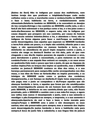 [Salmo de Davi] Não te indignes por causa dos malfeitores, nem
tenhas inveja dos que praticam a iniqüidade.Porque cedo serão
ceifados como a erva, e murcharão como a verdura.Confia no SENHOR
e faze o bem; habitarás na terra, e verdadeiramente serás
alimentado.Deleita-te também no SENHOR, e te concederá os desejos
do teu coração.Entrega o teu caminho ao SENHOR; confia nele, e ele o
fará.E ele fará sobressair a tua justiça como a luz, e o teu juízo como o
meio-dia.Descansa no SENHOR, e espera nele; não te indignes por
causa daquele que prospera em seu caminho, por causa do homem
que executa astutos intentos.Deixa a ira, e abandona o furor; não te
indignes de forma alguma para fazer o mal.Porque os malfeitores
serão desarraigados; mas aqueles que esperam no SENHOR herdarão
a terra.Pois ainda um pouco, e o ímpio não existirá; olharás para o seu
lugar, e não aparecerá.Mas os mansos herdarão a terra, e se
deleitarão na abundância de paz.O ímpio maquina contra o justo, e
contra ele range os dentes.O Senhor se rirá dele, pois vê que vem
chegando o seu dia.Os ímpios puxaram da espada e armaram o arco,
para derrubarem o pobre e necessitado, e para matarem os de reta
conduta.Porém a sua espada lhes entrará no coração, e os seus arcos
se quebrarão.Vale mais o pouco que tem o justo, do que as riquezas de
muitos ímpios.Pois os braços dos ímpios se quebrarão, mas o SENHOR
sustém os justos.O SENHOR conhece os dias dos retos, e a sua
herança permanecerá para sempre.Não serão envergonhados nos dias
maus, e nos dias de fome se fartarão.Mas os ímpios perecerão, e os
inimigos do SENHOR serão como a gordura dos cordeiros;
desaparecerão, e em fumaça se desfarão.O ímpio toma emprestado, e
não paga; mas o justo se compadece e dá.Porque aqueles que ele
abençoa herdarão a terra, e aqueles que forem por ele amaldiçoados
serão desarraigados.Os passos de um homem bom são confirmados
pelo SENHOR, e deleita-se no seu caminho.Ainda que caia, não ficará
prostrado, pois o SENHOR o sustém com a sua mão.Fui moço, e agora
sou velho; mas nunca vi desamparado o justo, nem a sua semente a
mendigar o pão.Compadece-se sempre, e empresta, e a sua semente é
abençoada.Aparta-te do mal e faze o bem; e terás morada para
sempre.Porque o SENHOR ama o juízo e não desampara os seus
santos; eles são preservados para sempre; mas a semente dos ímpios
será desarraigada.Os justos herdarão a terra e habitarão nela para
sempre.A boca do justo fala a sabedoria; a sua língua fala do juízo.A
 