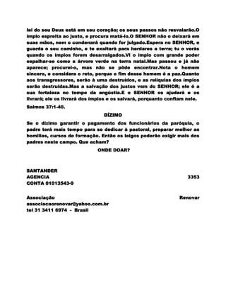 lei do seu Deus está em seu coração; os seus passos não resvalarão.O
ímpio espreita ao justo, e procura matá-lo.O SENHOR não o deixará em
suas mãos, nem o condenará quando for julgado.Espera no SENHOR, e
guarda o seu caminho, e te exaltará para herdares a terra; tu o verás
quando os ímpios forem desarraigados.Vi o ímpio com grande poder
espalhar-se como a árvore verde na terra natal.Mas passou e já não
aparece; procurei-o, mas não se pôde encontrar.Nota o homem
sincero, e considera o reto, porque o fim desse homem é a paz.Quanto
aos transgressores, serão à uma destruídos, e as relíquias dos ímpios
serão destruídas.Mas a salvação dos justos vem do SENHOR; ele é a
sua fortaleza no tempo da angústia.E o SENHOR os ajudará e os
livrará; ele os livrará dos ímpios e os salvará, porquanto confiam nele.
Salmos 37:1-40.
                                DÍZIMO
Se o dízimo garantir o pagamento dos funcionários da paróquia, o
padre terá mais tempo para se dedicar à pastoral, preparar melhor as
homilias, cursos de formação. Então os leigos poderão exigir mais dos
padres neste campo. Que acham?
                             ONDE DOAR?



SANTANDER
AGENCIA                                                            3353
CONTA 01013543-9


Associação                                                     Renovar
associacaorenovar@yahoo.com.br
tel 31 3411 6974 - Brasil
 