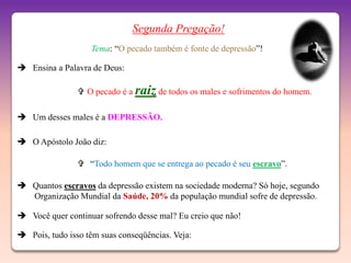 Segunda Pregação!
                   Tema: “O pecado também é fonte de depressão”!

 Ensina a Palavra de Deus:

                 O pecado é a raiz de todos os males e sofrimentos do homem.

 Um desses males é a DEPRESSÃO.

 O Apóstolo João diz:

                 “Todo homem que se entrega ao pecado é seu escravo”.

 Quantos escravos da depressão existem na sociedade moderna? Só hoje, segundo
  Organização Mundial da Saúde, 20% da população mundial sofre de depressão.

 Você quer continuar sofrendo desse mal? Eu creio que não!

 Pois, tudo isso têm suas conseqüências. Veja:
 