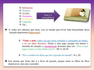    Sofrimento
                Tristeza
                Solidão
                                      Essa é a
                Desânimo
                                    conseqüência
                Isolamento
                Lágrimas
                Etc...

 E, todos nós sabemos que Jesus veio ao mundo para livrar toda humanidade dessa
  situação deprimente (depressão):


              “Vinde a mim, todos vós que estais cansados e carregados de fardos,
               e eu vos darei descanso. Tomai o meu jugo...porque sou manso e
               humilde de coração, e encontrareis descanso para vós . Pois o meu
               jugo é suave e o meu fardo é leve”. Mt 11,28-30

              “Eis o cordeiro de Deus que tira o pecado do mundo”. Jo 1,29

 Isso mostra que Jesus não é a favor do pecado, porque torna os filhos de Deus
  depressivos, mas ama o pecador.
 