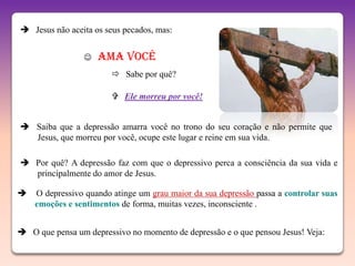  Jesus não aceita os seus pecados, mas:


                    Ama você
                         Sabe por quê?

                         Ele morreu por você!


 Saiba que a depressão amarra você no trono do seu coração e não permite que
  Jesus, que morreu por você, ocupe este lugar e reine em sua vida.

 Por quê? A depressão faz com que o depressivo perca a consciência da sua vida e
  principalmente do amor de Jesus.

   O depressivo quando atinge um grau maior da sua depressão passa a controlar suas
    emoções e sentimentos de forma, muitas vezes, inconsciente .


 O que pensa um depressivo no momento de depressão e o que pensou Jesus! Veja:
 