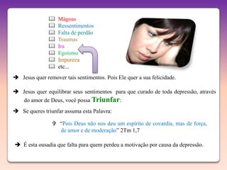    Mágoas
                  Ressentimentos
                  Falta de perdão
                  Traumas
                  Ira
                  Egoísmo
                  Impureza
                  etc...
 Jesus quer remover tais sentimentos. Pois Ele quer a sua felicidade.

 Jesus quer equilibrar seus sentimentos para que curado de toda depressão, através
    do amor de Deus, você possa Triunfar:
 Se queres triunfar assuma esta Palavra:

                 “Pois Deus não nos deu um espírito de covardia, mas de força,
                  de amor e de moderação” 2Tm 1,7

 É esta ousadia que falta para quem perdeu a motivação por causa da depressão.
 