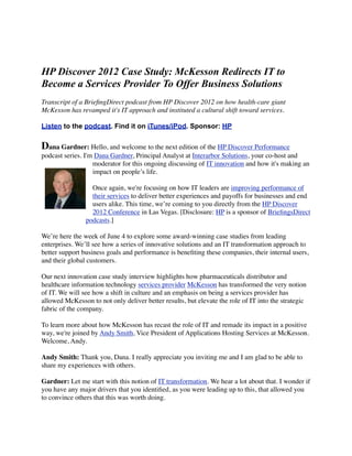 HP Discover 2012 Case Study: McKesson Redirects IT to
Become a Services Provider To Offer Business Solutions
Transcript of a BrieﬁngDirect podcast from HP Discover 2012 on how health-care giant
McKesson has revamped it's IT approach and instituted a cultural shift toward services.

Listen to the podcast. Find it on iTunes/iPod. Sponsor: HP


Dana Gardner: Hello, and welcome to the next edition of the HP Discover Performance
podcast series. I'm Dana Gardner, Principal Analyst at Interarbor Solutions, your co-host and
                   moderator for this ongoing discussing of IT innovation and how it's making an
                   impact on people’s life.

                  Once again, we're focusing on how IT leaders are improving performance of
                  their services to deliver better experiences and payoffs for businesses and end
                  users alike. This time, we’re coming to you directly from the HP Discover
                  2012 Conference in Las Vegas. [Disclosure: HP is a sponsor of BrieﬁngsDirect
                podcasts.]

We’re here the week of June 4 to explore some award-winning case studies from leading
enterprises. We’ll see how a series of innovative solutions and an IT transformation approach to
better support business goals and performance is beneﬁting these companies, their internal users,
and their global customers.

Our next innovation case study interview highlights how pharmaceuticals distributor and
healthcare information technology services provider McKesson has transformed the very notion
of IT. We will see how a shift in culture and an emphasis on being a services provider has
allowed McKesson to not only deliver better results, but elevate the role of IT into the strategic
fabric of the company.

To learn more about how McKesson has recast the role of IT and remade its impact in a positive
way, we're joined by Andy Smith, Vice President of Applications Hosting Services at McKesson.
Welcome, Andy.

Andy Smith: Thank you, Dana. I really appreciate you inviting me and I am glad to be able to
share my experiences with others.

Gardner: Let me start with this notion of IT transformation. We hear a lot about that. I wonder if
you have any major drivers that you identiﬁed, as you were leading up to this, that allowed you
to convince others that this was worth doing.
 