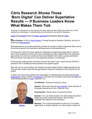 Page 1 of 13
Citrix Research Shows Those
‘Born Digital’ Can Deliver Superlative
Results — if Business Leaders Know
What Makes Them Tick
Transcript of a discussion on new research into what makes the “Born Digital” generation tick and the
paybacks and advantages of understanding and embracing this new breed of employees.
Listen to the podcast. Find it on iTunes. Download the transcript. Sponsor: Citrix.
Dana Gardner: Hi, this is Dana Gardner, Principal Analyst at Interarbor Solutions, and you’re
listening to BriefingsDirect.
Self-awareness as an individual attribute provides the context to better understand others and to
find common ground. But what about self-awareness of entire generations?
Are those born before the mass appeal and distribution of digital technology able to make the
leap in their awareness of those who have essentially been Born Digital? Does the awareness
gap extend to an even more profound disconnect between how today’s younger generations
think and those more likely to be in the leadership positions in businesses?
Do the bosses really get their entry-level cohorts? And what, if any, impact has the COVID-19
pandemic had in amplifying these perception and cognition gaps?
Stay with us now as we explore new research into what makes the Born Digital generation tick.
And we’ll also unpack ways that the gap between those born analog and more recently can be
closed.
To learn more about the paybacks and advantages of understanding and embracing the Born
Digital Effect, please welcome Tim Minahan, Executive Vice President of Business Strategy and
Chief Marketing Officer at Citrix. Welcome, Tim.
Tim Minahan: Thanks for having me, Dana.
Gardner: We’re also here with Amy Haworth, Senior Director of
Employee Experience at Citrix. Welcome, Amy.
Amy Haworth: Thanks, Dana. It’s great to be here.
Gardner: Tim, your latest research into what makes those Born
Digital tick bucks conventional wisdom. Why did Citrix
undertake this research in the first place?
Minahan: This is the first generation to grow up in an entirely
digital world. In another decade or so, the success or failure of
Minahan
 