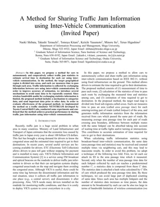 A Method for Sharing Trafﬁc Jam Information
using Inter-Vehicle Communication
(Invited Paper)
Naoki Shibata, Takashi Terauchi†, Tomoya Kitani†, Keiichi Yasumoto†, Minoru Ito†, Teruo Higashino‡
Department of Information Processing and Management, Shiga University,
Hikone, Shiga 522–8522, Japan Email: shibata@biwako.shiga-u.ac.jp
†
Graduate School of Information Science, Nara Institute of Science and Technology,
Ikoma, Nara 630–0192, Japan Email: {takash-t, t-kitani, yasumoto, ito}@is.naist.jp
‡
Graduate School of Information Science and Technology, Osaka University,
Suita, Osaka 565-0871, Japan Email: higashino@ist.osaka-u.ac.jp
Abstract— In this paper, we propose a method for cars to
autonomously and cooperatively collect trafﬁc jam statistics to
estimate arrival time to destination for each car using inter-
vehicle communication. In the method, the target geographical
region is divided into areas, and each car measures time to pass
through each area. Trafﬁc information is collected by exchanging
information between cars using inter-vehicle communication. In
order to improve accuracy of estimation, we introduce several
mechanisms to avoid same data to be repeatedly counted. Since
wireless bandwidth usable for exchanging statistics information is
limited, the proposed method includes a mechanism to categorize
data, and send important data prior to other data. In order to
evaluate effectiveness of the proposed method, we implemented
the method on a trafﬁc simulator NETSTREAM developed by
Toyota Central R&D Labs, conducted some experiments and con-
ﬁrmed that the method achieves practical performance in sharing
trafﬁc jam information using inter-vehicle communication.
I. INTRODUCTION
Recently, trafﬁc jam is a huge social problem in urban
area in many countries. Ministry of Land Infrastructure and
Transport of Japan estimates that the economic loss caused by
trafﬁc jam in Japan every year is about 100 billion US dollars.
This fact has brought a strong demand for drivers to know the
congested areas and the estimated time required to get to their
destinations. In recent years, several useful services are be-
coming available for drivers. ETC (Electronic Toll Collection)
allows drivers to pass toll gate without stopping for payment
and is installed in many cars. VICS (Vehicle Information and
Communication System) [2] is a service using FM broadcast
and optical beacons on the roadside to deliver trafﬁc jam infor-
mation to drivers so that their car navigation systems display
congested areas/roads on the map and navigate them avoiding
the congested areas. Although VICS is useful, there could be
some time lag between the disseminated information and the
real situation, since it collects all trafﬁc jam information to
one place (e.g., a central server), and disseminates it after
processing. Also, VICS needs many devices installed on the
roadside for monitoring trafﬁc conditions, and thus it is costly
to deploy VICS system to cover everywhere in a city.
In this paper, we propose a method to allow cars to
autonomously collect and share trafﬁc jam information using
inter-vehicle communication based on IEEE 802.11, without
using ﬁxed infrastructure on the ground. This method allows
drivers to estimate the time required to get to their destinations.
The proposed method consists of (1) measurement of time to
pass each route, (2) calculation of the statistics of time to pass
each route by exchanging the measured time and statistics
among cars, and (3) estimation of time required to get to
destination. In the proposed method, the target road map is
divided into ﬁxed sub-regions called areas. Each car measures
time to pass an area (called area passage time) for each
entering/exiting pair of roads (called linkpair) of the area, and
generates trafﬁc information statistics from the information
received from cars which passed the same pair of roads. By
measuring average area passage time for each pair of roads
crossing area boundary, difference between multiple routes
with the same linkpair can be absorbed taking into account
of waiting time at trafﬁc lights and/or turning at intersections.
This contributes to accurate estimation of time required for
cars to get to their destinations.
When calculating trafﬁc information statistics using
broadcast-based inter-vehicle communication, the same data
(area passage time and statistics) may be received and counted
multiple times via neighboring cars, and this may lead to
inaccurate results. In order to avoid this problem, we adopt
a technique of the following two fold. First, we let each car
attach its ID to the area passage time which it measured.
Second, only when the number of area passage time data for
each linkpair collected by each car reaches a predetermined
number C, a statistics data is composed from these C data.
The statistics data is attached a hash value calculated by C IDs
of cars which produced the area passage time data. By these
techniques, we can avoid large part of duplicated counting
of same data. Since each area has multiple linkpairs and the
number of statistics data increases as time passes, the data
amount to be broadcasted by each car can be also too large in
terms of bandwidth limitation of wireless communication (we
© 2006 IEEE. Personal use of this material is permitted. Permission from IEEE must be obtained for all other uses, in any current or future media, including
reprinting/republishing this material for advertising or promotional purposes, creating new collective works, for resale or redistribution to servers or lists, or reuse of any
copyrighted component of this work in other works. DOI:10.1109/MOBIQ.2006.340428
 