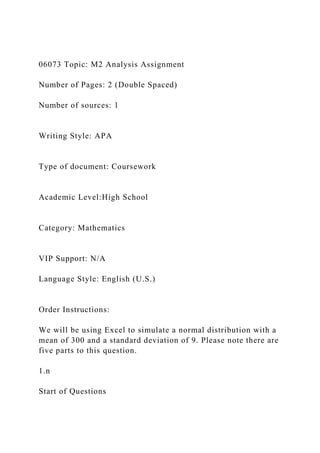 06073 Topic: M2 Analysis Assignment
Number of Pages: 2 (Double Spaced)
Number of sources: 1
Writing Style: APA
Type of document: Coursework
Academic Level:High School
Category: Mathematics
VIP Support: N/A
Language Style: English (U.S.)
Order Instructions:
We will be using Excel to simulate a normal distribution with a
mean of 300 and a standard deviation of 9. Please note there are
five parts to this question.
1.n
Start of Questions
 